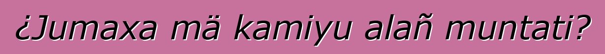 ¿Jumaxa mä kamiyu alañ muntati?