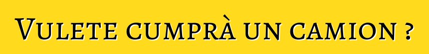 Vulete cumprà un camion ?