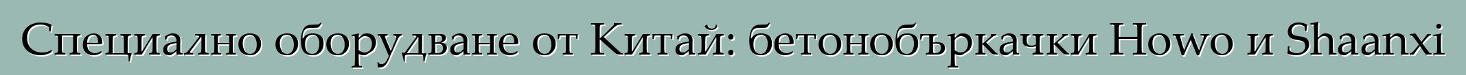 Специално оборудване от Китай: бетонобъркачки Howo и Shaanxi