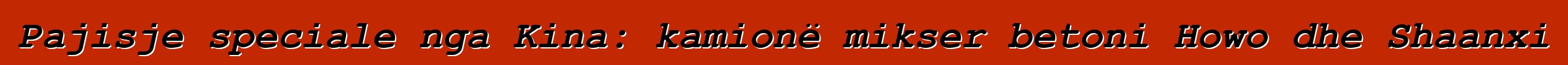 Pajisje speciale nga Kina: kamionë mikser betoni Howo dhe Shaanxi