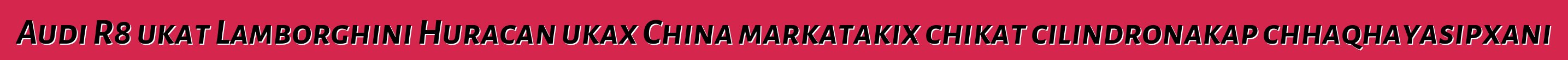 Audi R8 ukat Lamborghini Huracan ukax China markatakix chikat cilindronakap chhaqhayasipxani