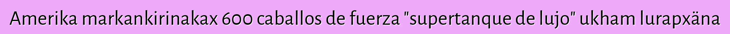 Amerika markankirinakax 600 caballos de fuerza "supertanque de lujo" ukham lurapxäna