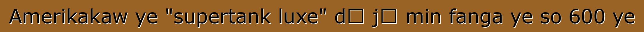 Amerikakaw ye "supertank luxe" dɔ jɔ min fanga ye so 600 ye