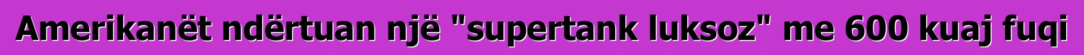 Amerikanët ndërtuan një "supertank luksoz" me 600 kuaj fuqi