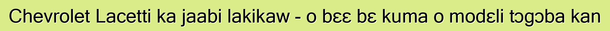 Chevrolet Lacetti ka jaabi lakikaw - o bɛɛ bɛ kuma o modɛli tɔgɔba kan