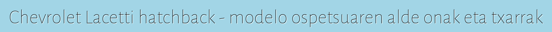 Chevrolet Lacetti hatchback - modelo ospetsuaren alde onak eta txarrak