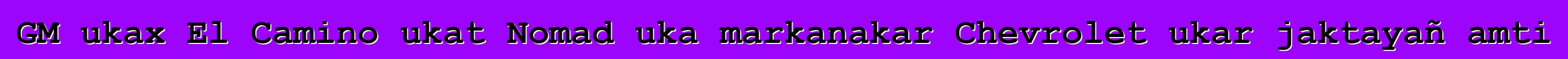 GM ukax El Camino ukat Nomad uka markanakar Chevrolet ukar jaktayañ amti