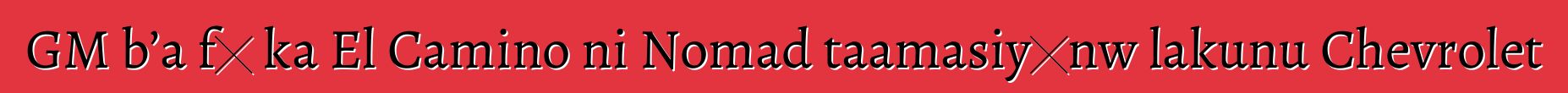 GM b’a fɛ ka El Camino ni Nomad taamasiyɛnw lakunu Chevrolet
