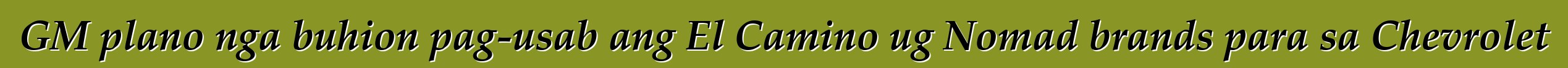 GM plano nga buhion pag-usab ang El Camino ug Nomad brands para sa Chevrolet