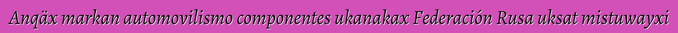 Anqäx markan automovilismo componentes ukanakax Federación Rusa uksat mistuwayxi