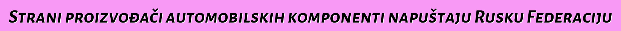 Strani proizvođači automobilskih komponenti napuštaju Rusku Federaciju