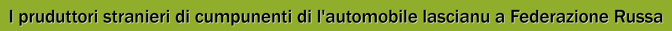 I pruduttori stranieri di cumpunenti di l'automobile lascianu a Federazione Russa