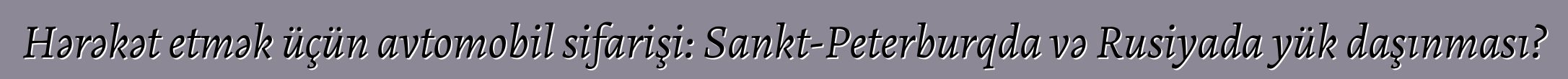 Hərəkət etmək üçün avtomobil sifarişi: Sankt-Peterburqda və Rusiyada yük daşınması?