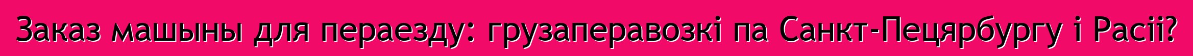 Заказ машыны для пераезду: грузаперавозкі па Санкт-Пецярбургу і Расіі?