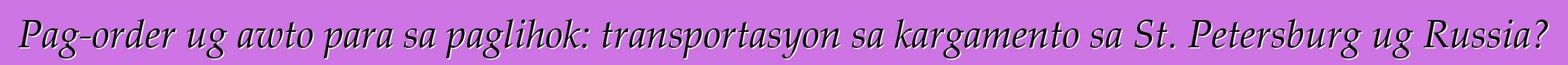 Pag-order ug awto para sa paglihok: transportasyon sa kargamento sa St. Petersburg ug Russia?