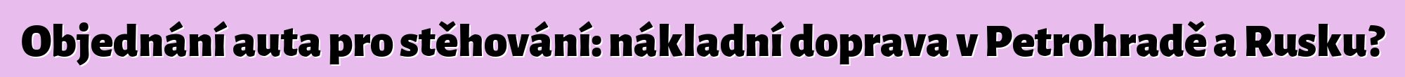 Objednání auta pro stěhování: nákladní doprava v Petrohradě a Rusku?