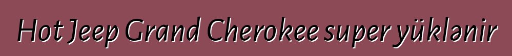 Hot Jeep Grand Cherokee super yüklənir