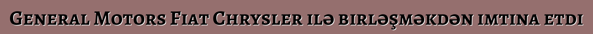 General Motors Fiat Chrysler ilə birləşməkdən imtina etdi