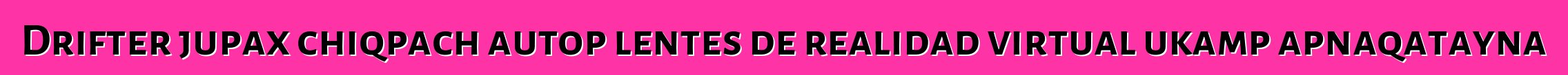 Drifter jupax chiqpach autop lentes de realidad virtual ukamp apnaqatayna