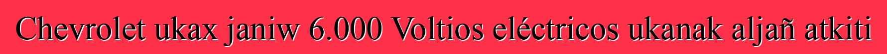 Chevrolet ukax janiw 6.000 Voltios eléctricos ukanak aljañ atkiti