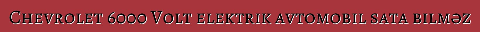 Chevrolet 6000 Volt elektrik avtomobil sata bilməz