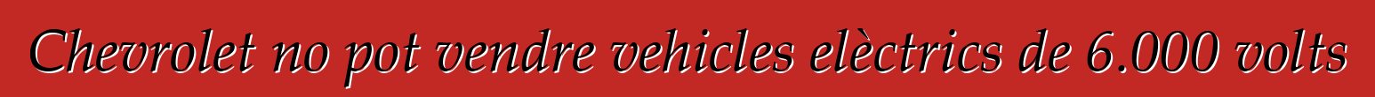 Chevrolet no pot vendre vehicles elèctrics de 6.000 volts