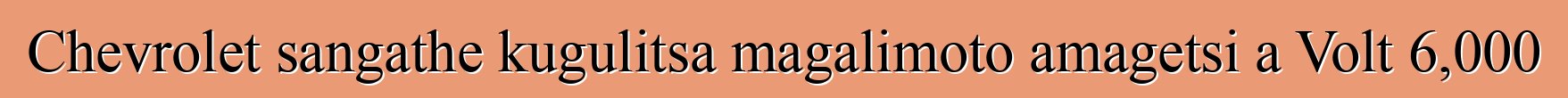 Chevrolet sangathe kugulitsa magalimoto amagetsi a Volt 6,000