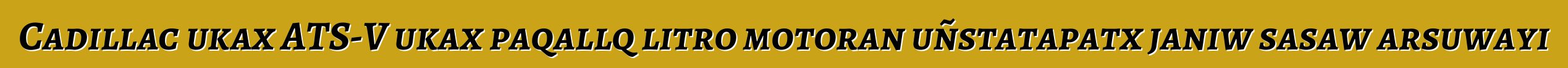Cadillac ukax ATS-V ukax paqallq litro motoran uñstatapatx janiw sasaw arsuwayi