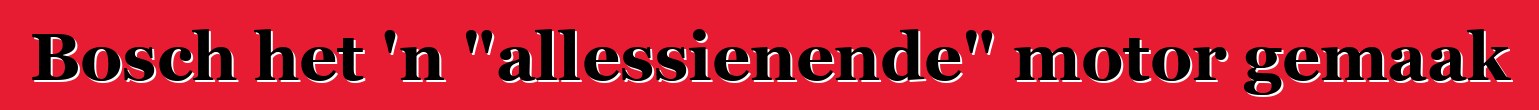Bosch het 'n "allessienende" motor gemaak