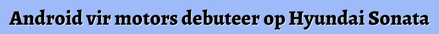 Android vir motors debuteer op Hyundai Sonata