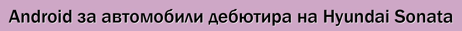 Android за автомобили дебютира на Hyundai Sonata