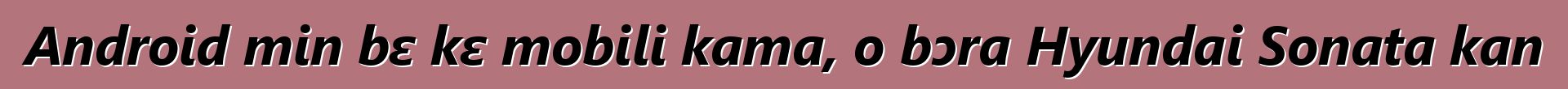 Android min bɛ kɛ mobili kama, o bɔra Hyundai Sonata kan