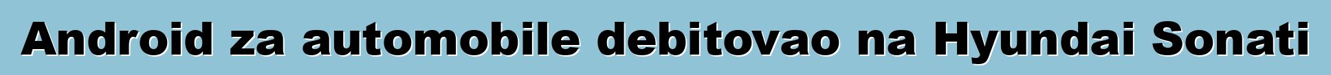 Android za automobile debitovao na Hyundai Sonati