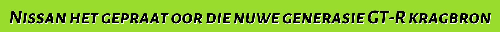 Nissan het gepraat oor die nuwe generasie GT-R kragbron