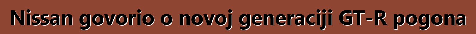 Nissan govorio o novoj generaciji GT-R pogona