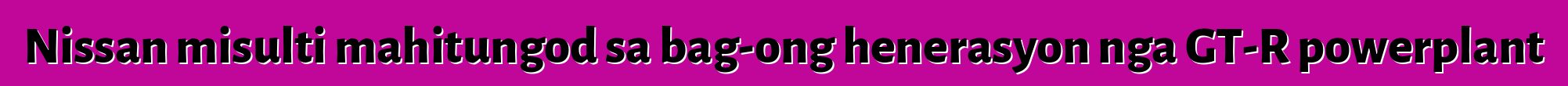 Nissan misulti mahitungod sa bag-ong henerasyon nga GT-R powerplant