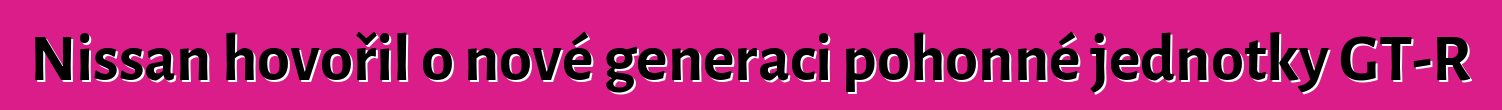 Nissan hovořil o nové generaci pohonné jednotky GT-R