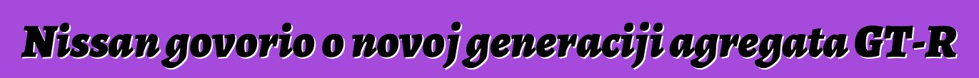 Nissan govorio o novoj generaciji agregata GT-R