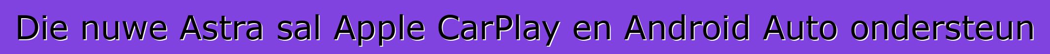 Die nuwe Astra sal Apple CarPlay en Android Auto ondersteun