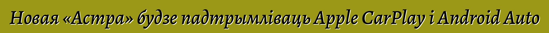 Новая «Астра» будзе падтрымліваць Apple CarPlay і Android Auto