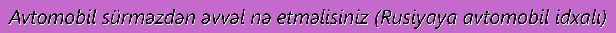 Avtomobil sürməzdən əvvəl nə etməlisiniz (Rusiyaya avtomobil idxalı)
