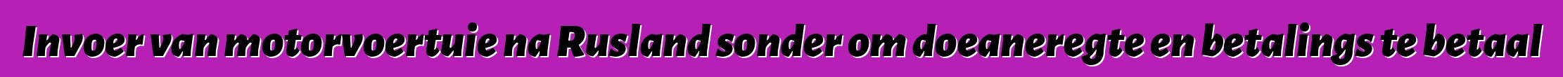 Invoer van motorvoertuie na Rusland sonder om doeaneregte en betalings te betaal