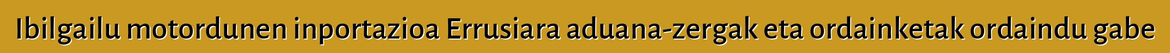 Ibilgailu motordunen inportazioa Errusiara aduana-zergak eta ordainketak ordaindu gabe