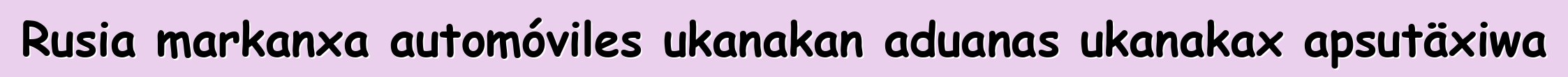 Rusia markanxa automóviles ukanakan aduanas ukanakax apsutäxiwa