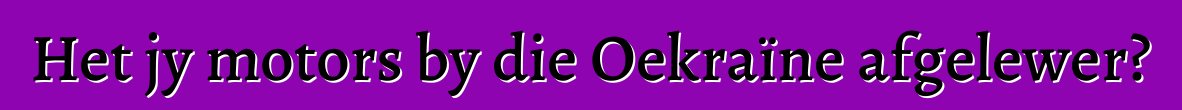 Het jy motors by die Oekraïne afgelewer?