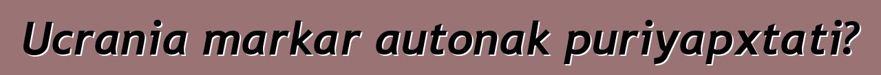 Ucrania markar autonak puriyapxtati?
