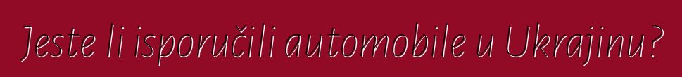 Jeste li isporučili automobile u Ukrajinu?