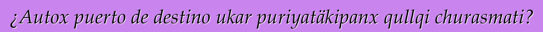 ¿Autox puerto de destino ukar puriyatäkipanx qullqi churasmati?