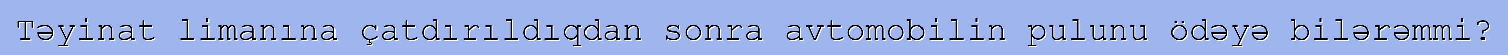 Təyinat limanına çatdırıldıqdan sonra avtomobilin pulunu ödəyə bilərəmmi?