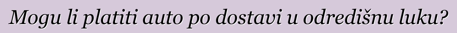 Mogu li platiti auto po dostavi u odredišnu luku?